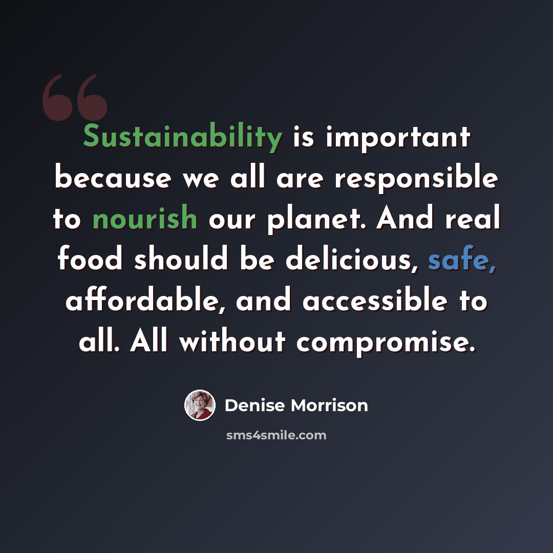 “Sustainability is important because we all are responsible to nourish our planet. And real food should be delicious, safe, affordable, and accessible to all. All without compromise.” quote by Denise Morrison