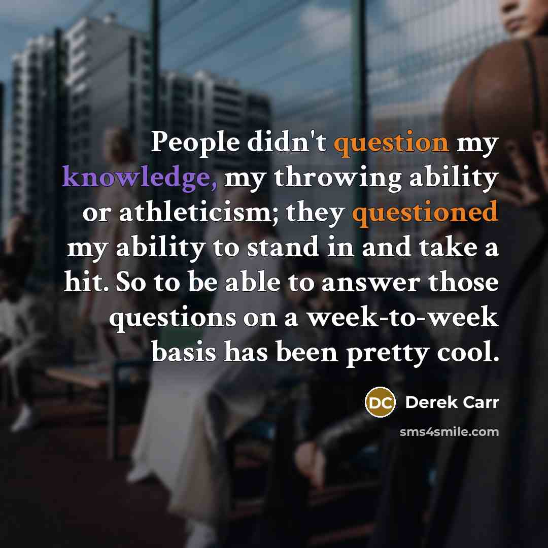 “People didn't question my knowledge, my throwing ability or athleticism; they questioned my ability to stand in and take a hit. So to be able to answer those questions on a week-to-week basis has been pretty cool.” quote by Derek Carr