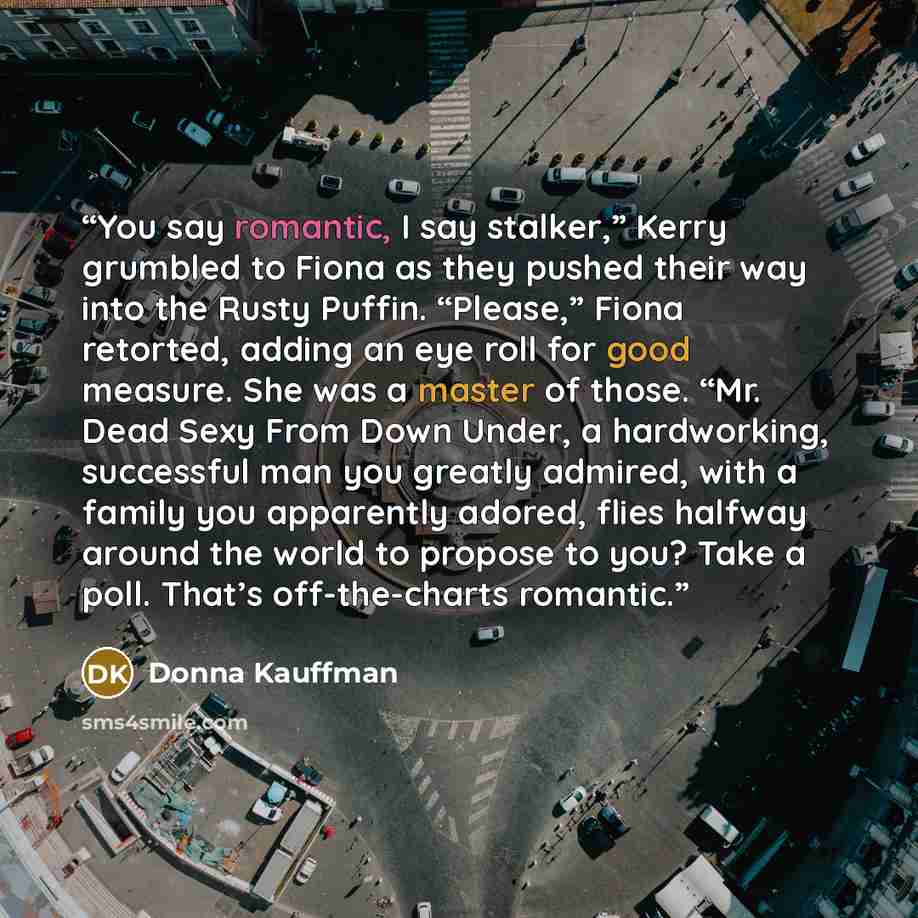 “You say romantic, I say stalker,” Kerry grumbled to Fiona as they pushed their way into the Rusty Puffin. “Please,” Fiona retorted, adding an eye roll for good measure. She was a master of those. “Mr. Dead Sexy From Down Under, a hardworking, successful man you greatly admired, with a family you…” quote by Donna Kauffman