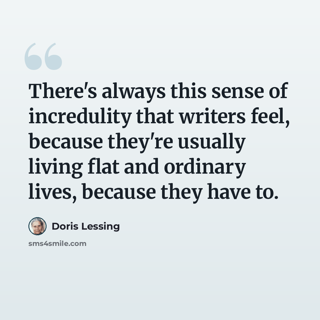 “There's always this sense of incredulity that writers feel, because they're usually living flat and ordinary lives, because they have to.” quote by Doris Lessing