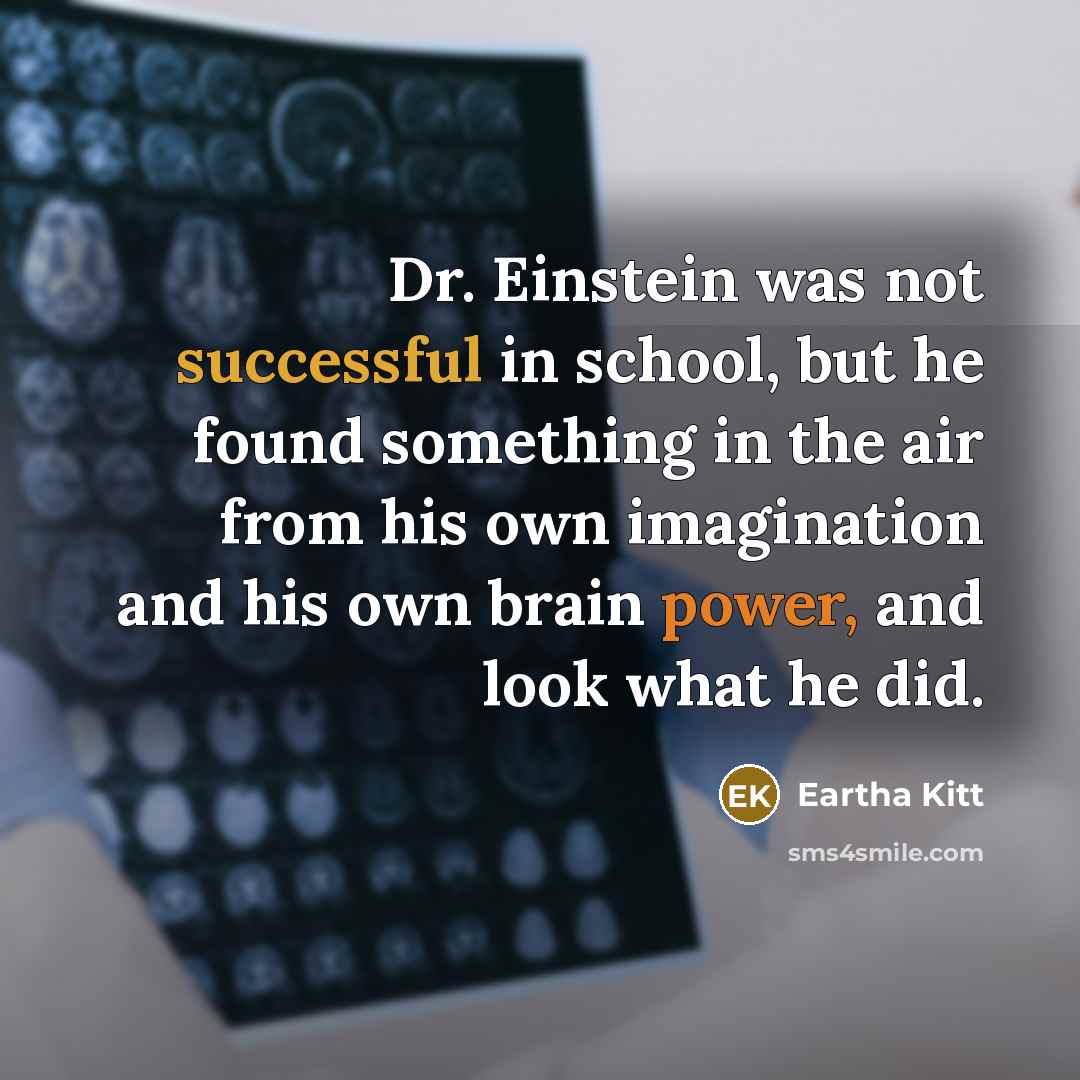 “Dr. Einstein was not successful in school, but he found something in the air from his own imagination and his own brain power, and look what he did.” quote by Eartha Kitt