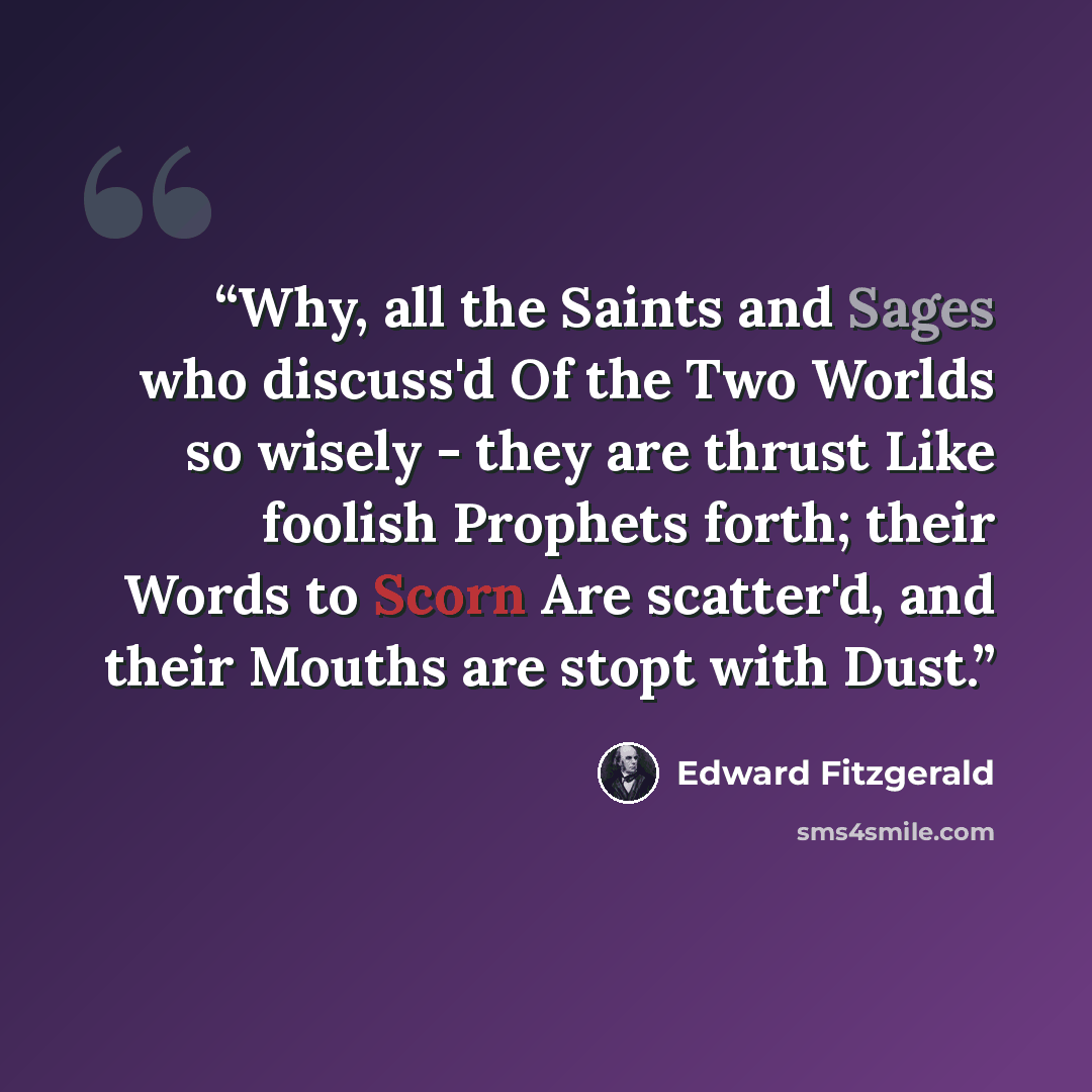 “Why, all the Saints and Sages who discuss'd Of the Two Worlds so wisely - they are thrust Like foolish Prophets forth; their Words to Scorn Are scatter'd, and their Mouths are stopt with Dust.” quote by Edward FitzGerald