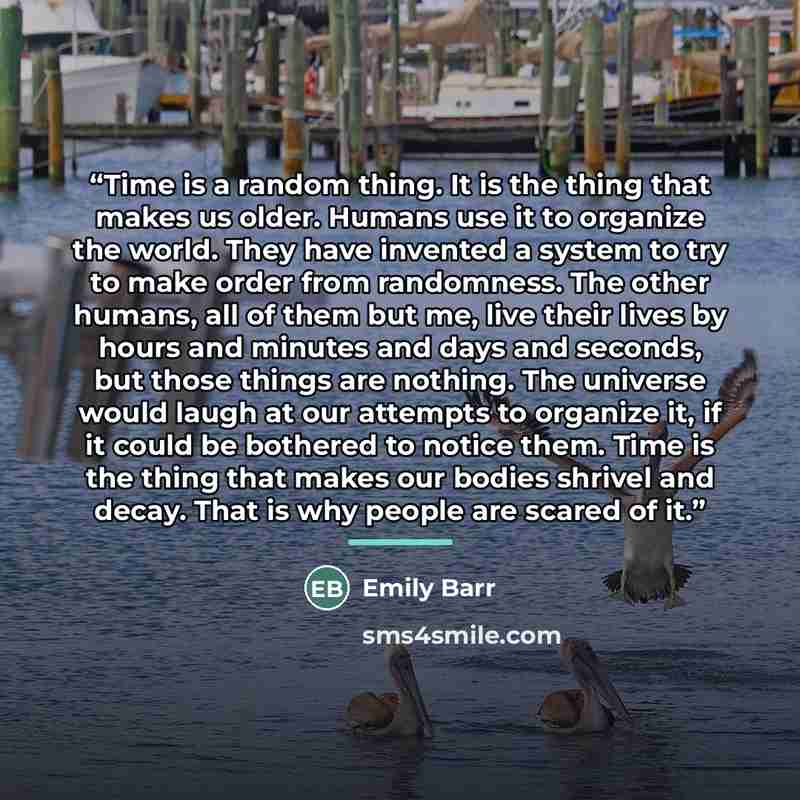 “Time is a random thing. It is the thing that makes us older. Humans use it to organize the world. They have invented a system to try to make order from randomness. The other humans, all of them but me, live their lives by hours and minutes and days and seconds, but those things are nothing. The…” quote by Emily Barr