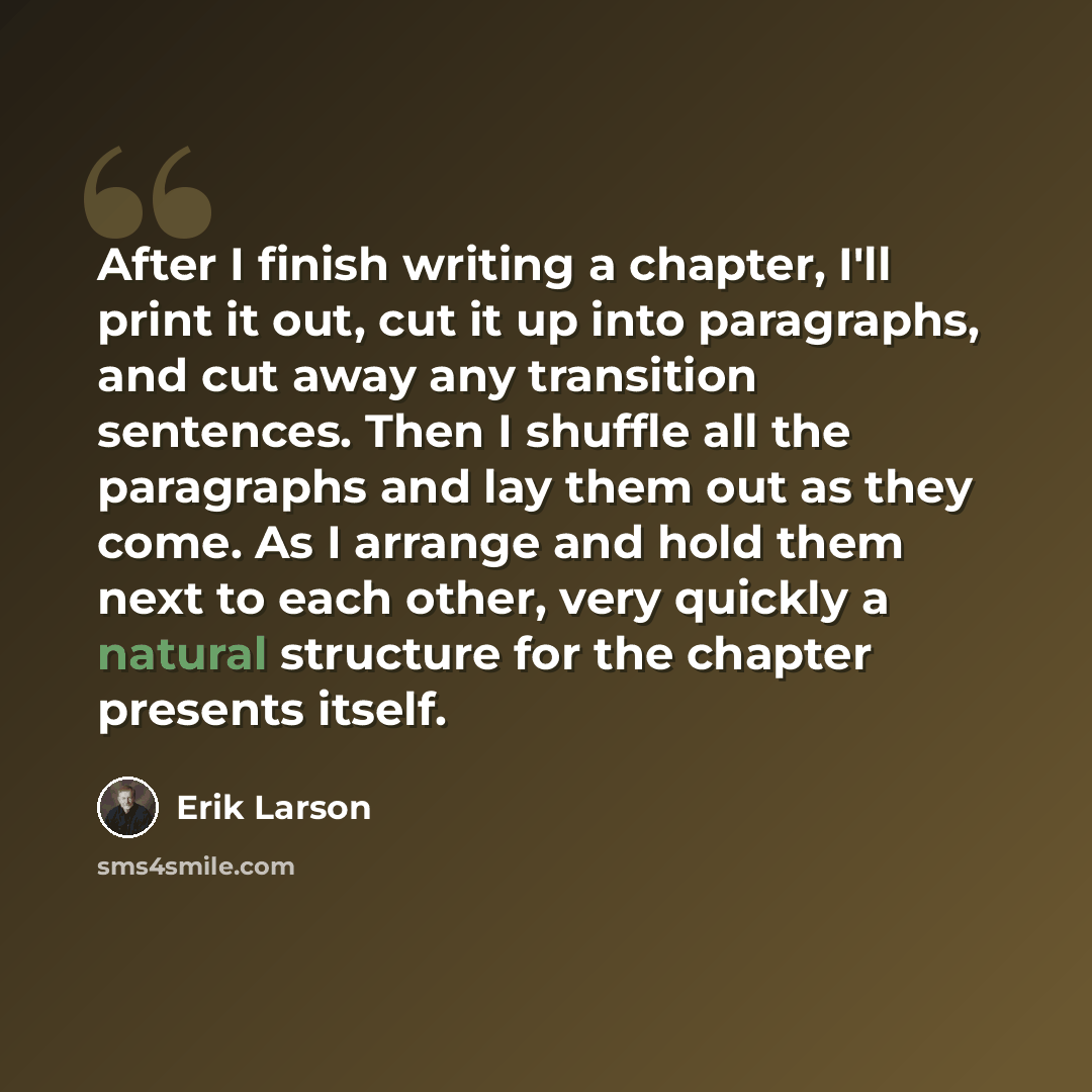 “After I finish writing a chapter, I'll print it out, cut it up into paragraphs, and cut away any transition sentences. Then I shuffle all the paragraphs and lay them out as they come. As I arrange and hold them next to each other, very quickly a natural structure for the chapter presents itself.” quote by Erik Larson