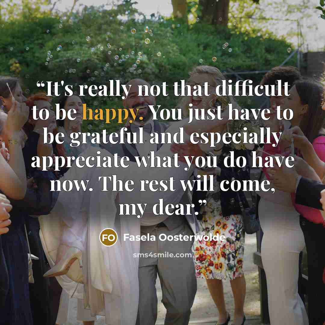 “It's really not that difficult to be happy. You just have to be grateful and especially appreciate what you do have now. The rest will come, my dear.” quote by Fasela Oosterwolde