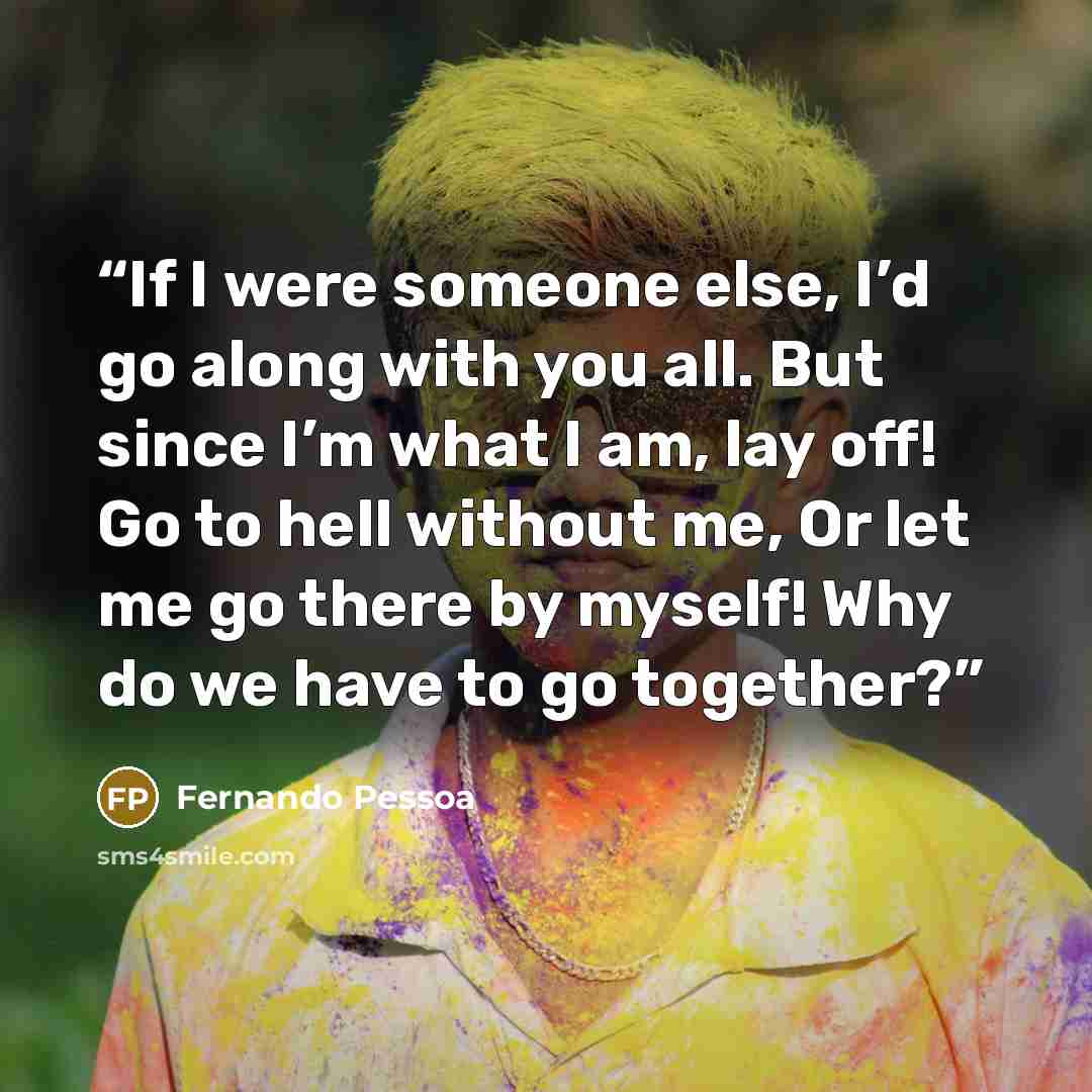 “If I were someone else, I’d go along with you all. But since I’m what I am, lay off! Go to hell without me, Or let me go there by myself! Why do we have to go together?” quote by fernando pessoa