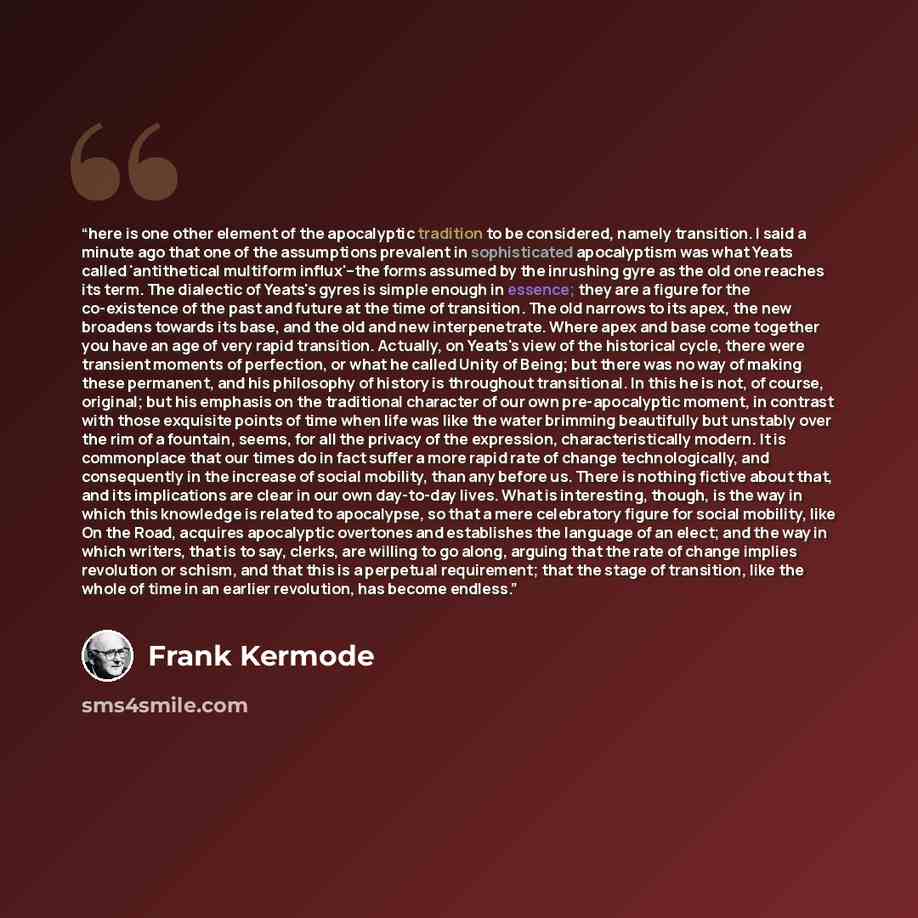 “here is one other element of the apocalyptic tradition to be considered, namely transition. I said a minute ago that one of the assumptions prevalent in sophisticated apocalyptism was what Yeats called 'antithetical multiform influx'--the forms assumed by the inrushing gyre as the old one reaches…” quote by Frank Kermode