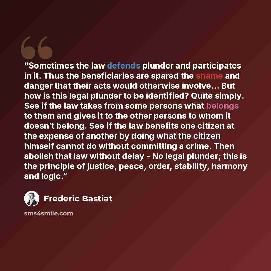 “Sometimes the law defends plunder and participates in it. Thus the beneficiaries are spared the shame and danger that their acts would otherwise involve… But how is this legal plunder to be identified? Quite simply. See if the law takes from some persons what belongs to them and gives it to the…” quote by Frédéric Bastiat