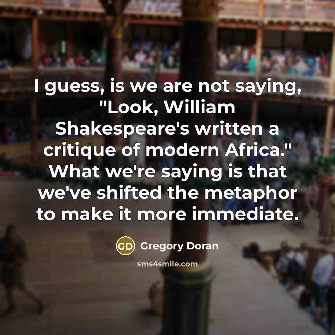 “I guess, is we are not saying, "Look, William Shakespeare's written a critique of modern Africa." What we're saying is that we've shifted the metaphor to make it more immediate.” quote by Gregory Doran