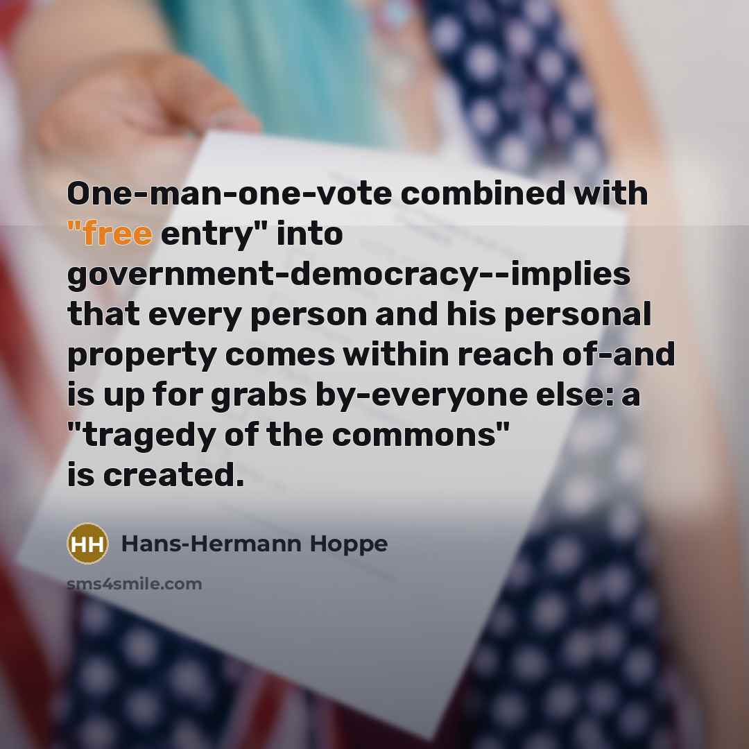 “One-man-one-vote combined with "free entry" into government-democracy--implies that every person and his personal property comes within reach of-and is up for grabs by-everyone else: a "tragedy of the commons" is created.” quote by Hans-Hermann Hoppe