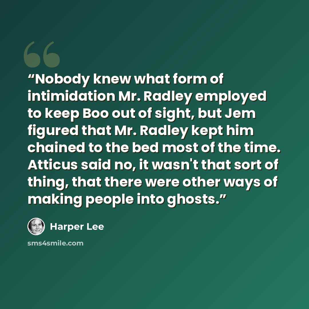 “Nobody knew what form of intimidation Mr. Radley employed to keep Boo out of sight, but Jem figured that Mr. Radley kept him chained to the bed most of the time. Atticus said no, it wasn't that sort of thing, that there were other ways of making people into ghosts.” quote by Harper Lee