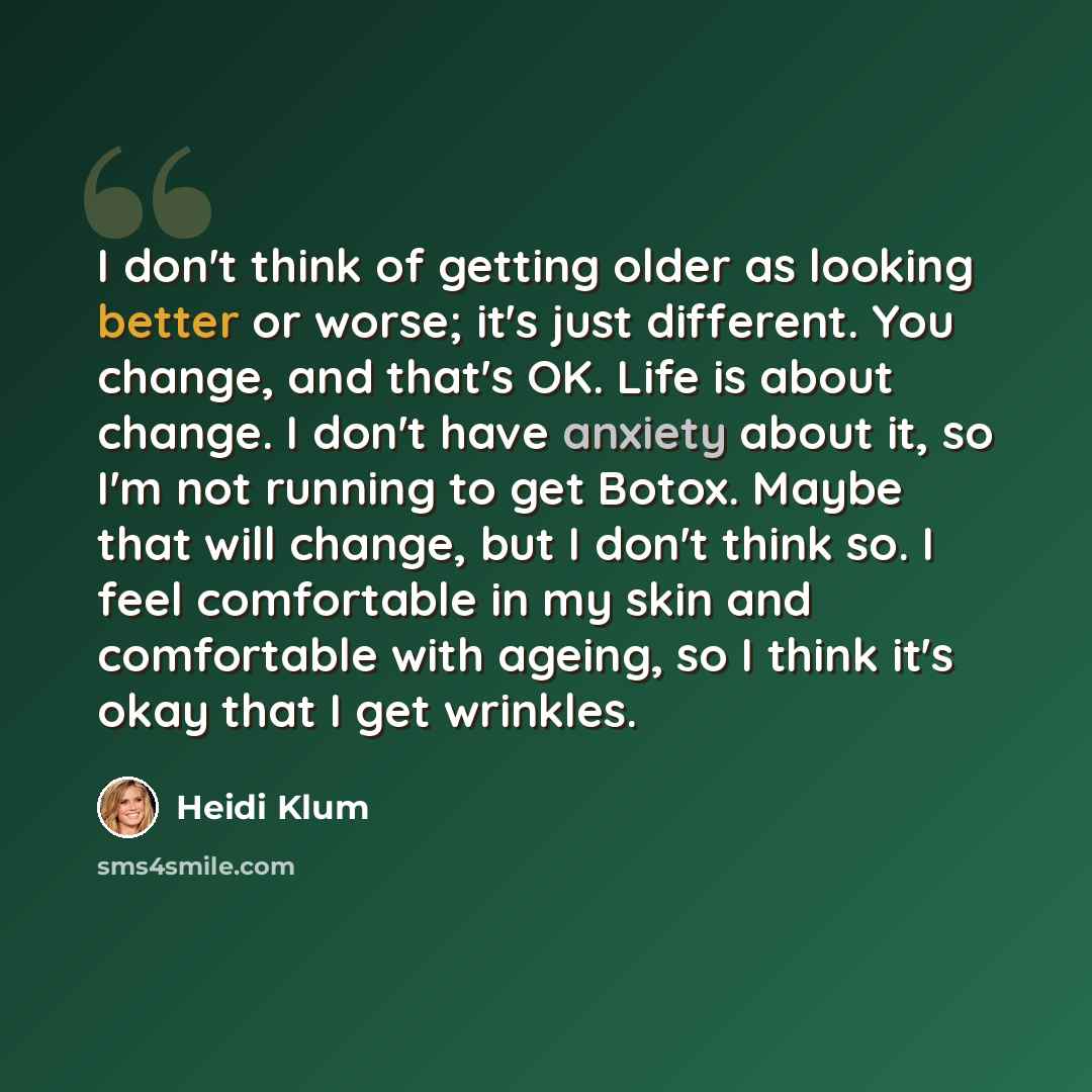 “I don't think of getting older as looking better or worse; it's just different. You change, and that's OK. Life is about change. I don't have anxiety about it, so I'm not running to get Botox. Maybe that will change, but I don't think so. I feel comfortable in my skin and comfortable with ageing…” quote by Heidi Klum