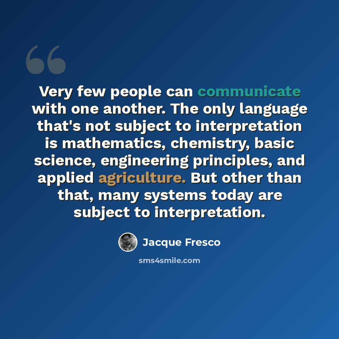 “Very few people can communicate with one another. The only language that's not subject to interpretation is mathematics, chemistry, basic science, engineering principles, and applied agriculture. But other than that, many systems today are subject to interpretation.” quote by Jacque Fresco