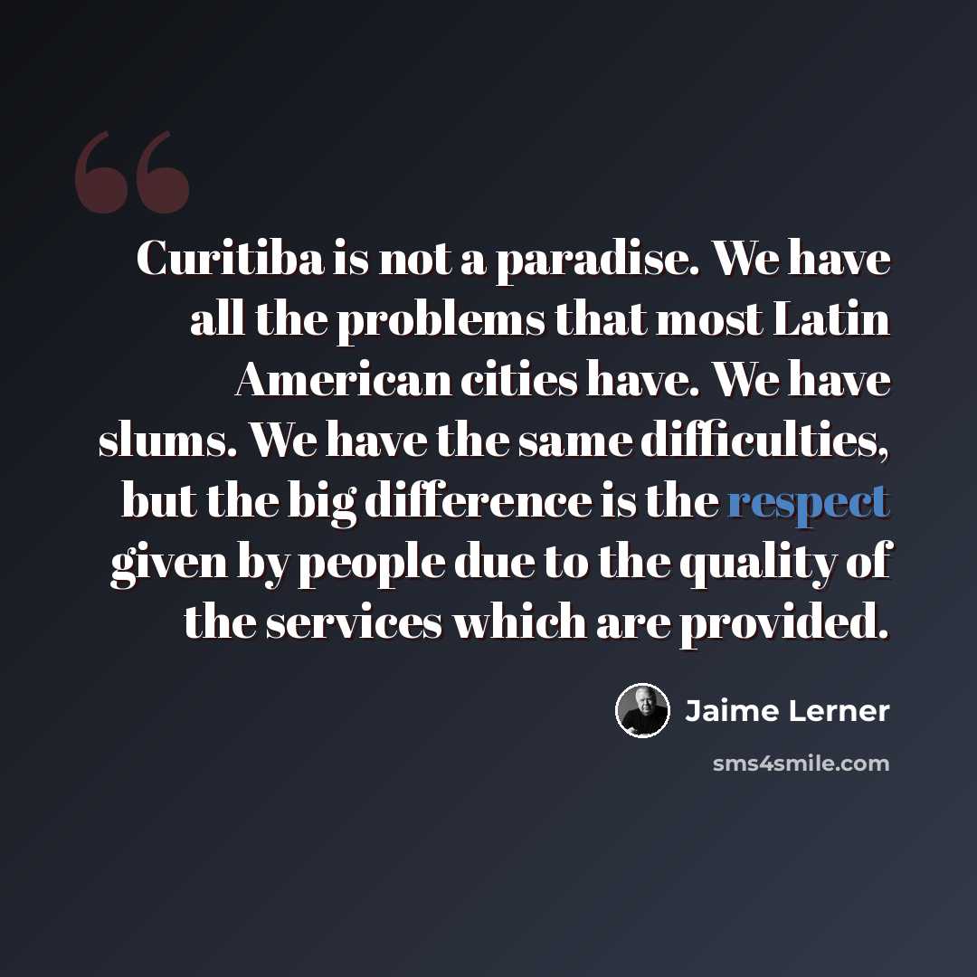 “Curitiba is not a paradise. We have all the problems that most Latin American cities have. We have slums. We have the same difficulties, but the big difference is the respect given by people due to the quality of the services which are provided.” quote by Jaime Lerner
