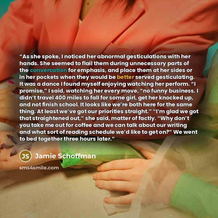 “As she spoke, I noticed her abnormal gesticulations with her hands. She seemed to flail them during unnecessary parts of the conversation for emphasis, and place them at her sides or in her pockets when they would be better served gesticulating. It was a dance I found myself enjoying watching her…” quote by Jamie Schoffman