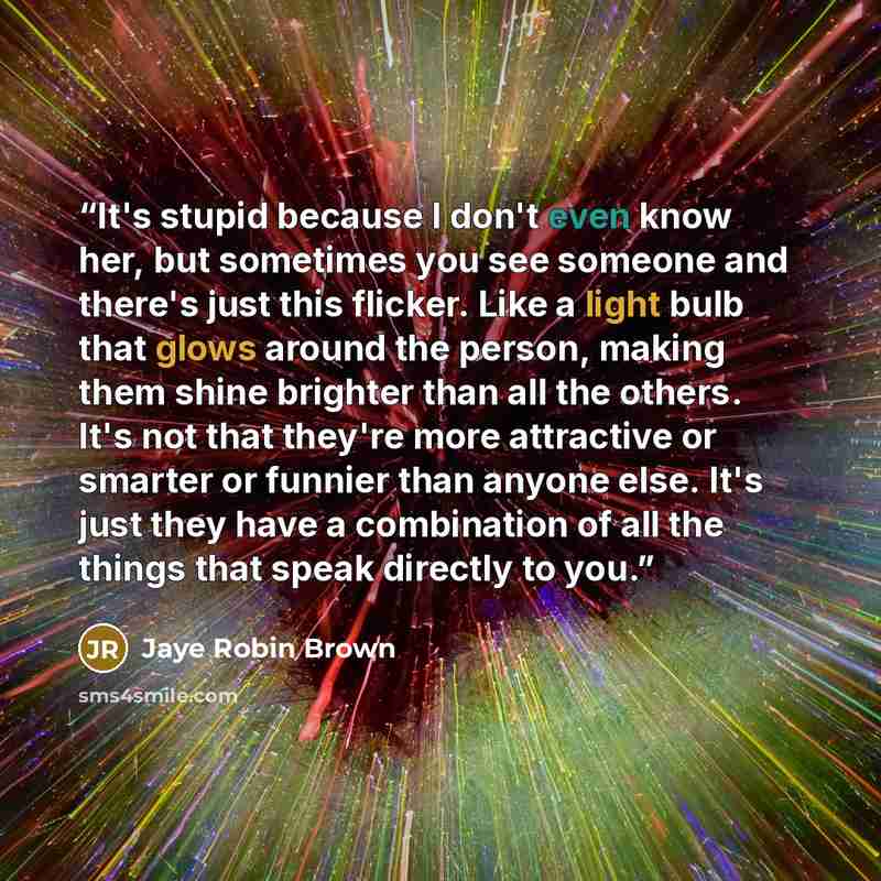 “It's stupid because I don't even know her, but sometimes you see someone and there's just this flicker. Like a light bulb that glows around the person, making them shine brighter than all the others. It's not that they're more attractive or smarter or funnier than anyone else. It's just they have…” quote by Jaye Robin Brown