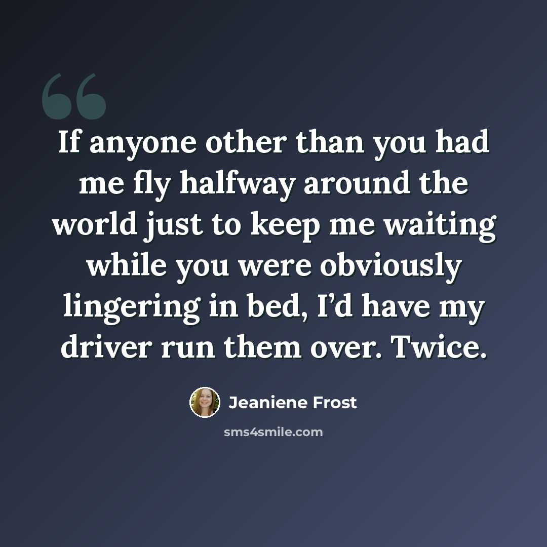 “If anyone other than you had me fly halfway around the world just to keep me waiting while you were obviously lingering in bed, I’d have my driver run them over. Twice.” quote by Jeaniene Frost