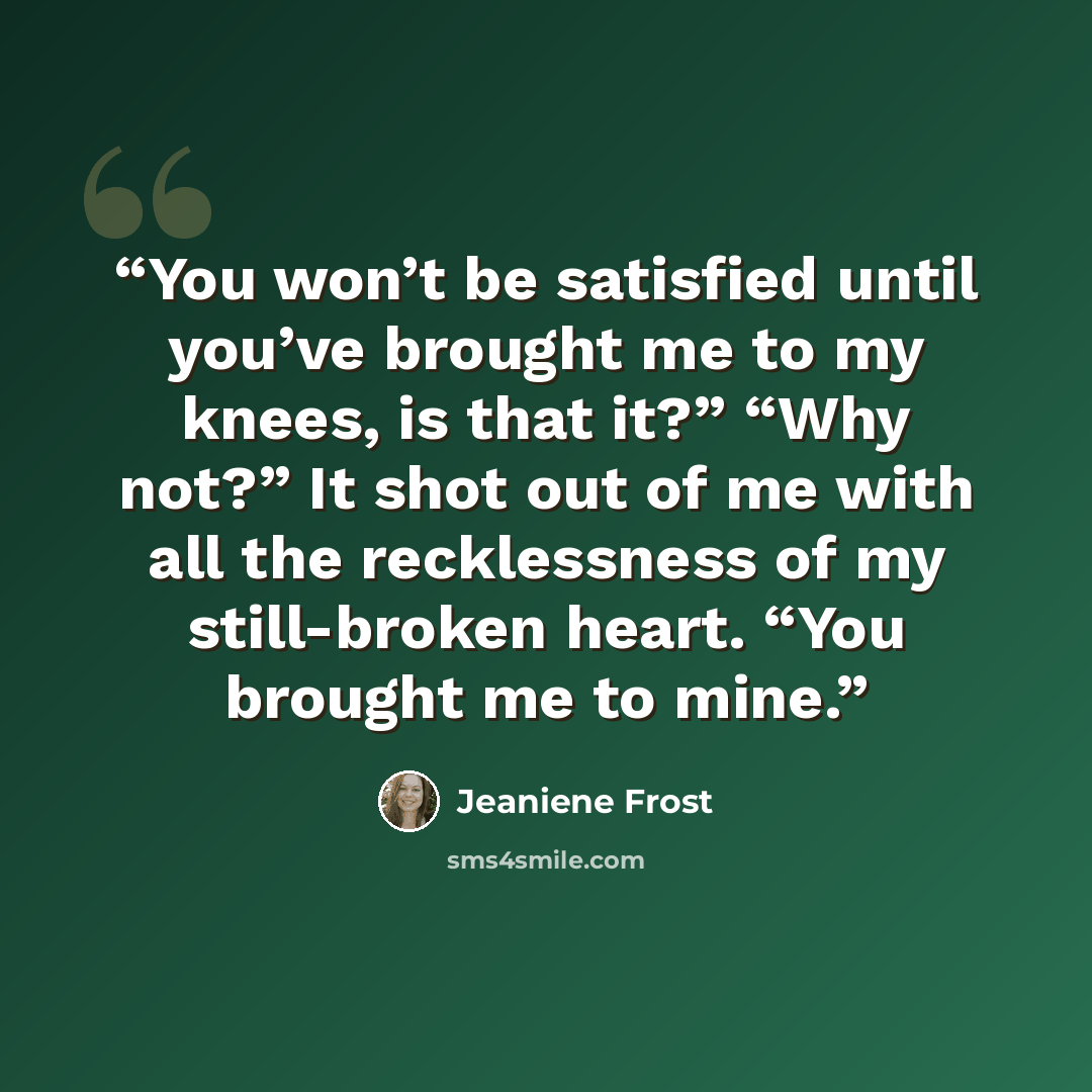 “You won’t be satisfied until you’ve brought me to my knees, is that it?” “Why not?” It shot out of me with all the recklessness of my still-broken heart. “You brought me to mine.” quote by Jeaniene Frost
