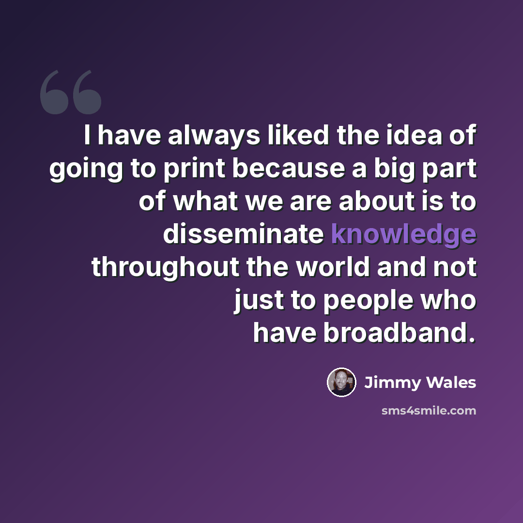 “I have always liked the idea of going to print because a big part of what we are about is to disseminate knowledge throughout the world and not just to people who have broadband.” quote by Jimmy Wales