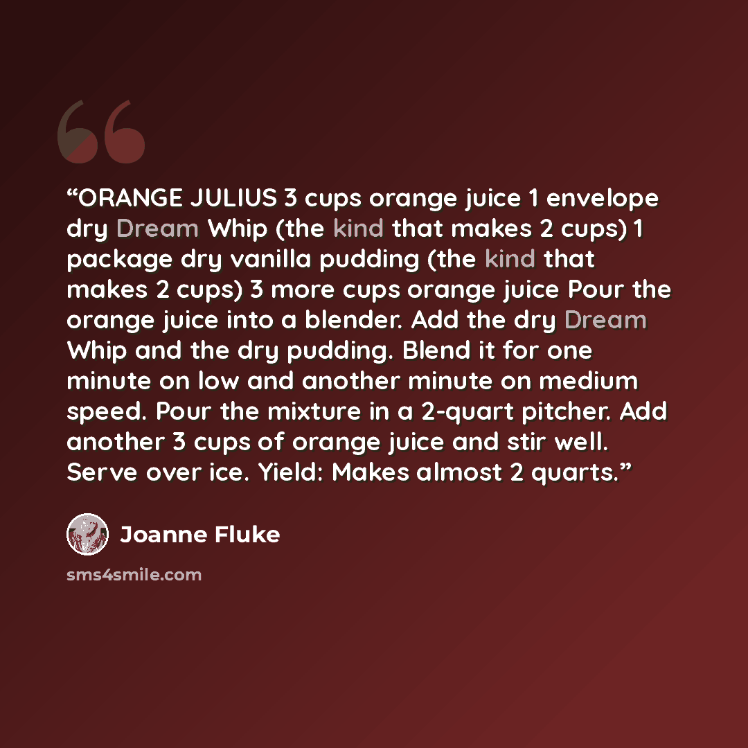 “ORANGE JULIUS 3 cups orange juice 1 envelope dry Dream Whip (the kind that makes 2 cups) 1 package dry vanilla pudding (the kind that makes 2 cups) 3 more cups orange juice Pour the orange juice into a blender. Add the dry Dream Whip and the dry pudding. Blend it for one minute on low and another…” quote by Joanne Fluke