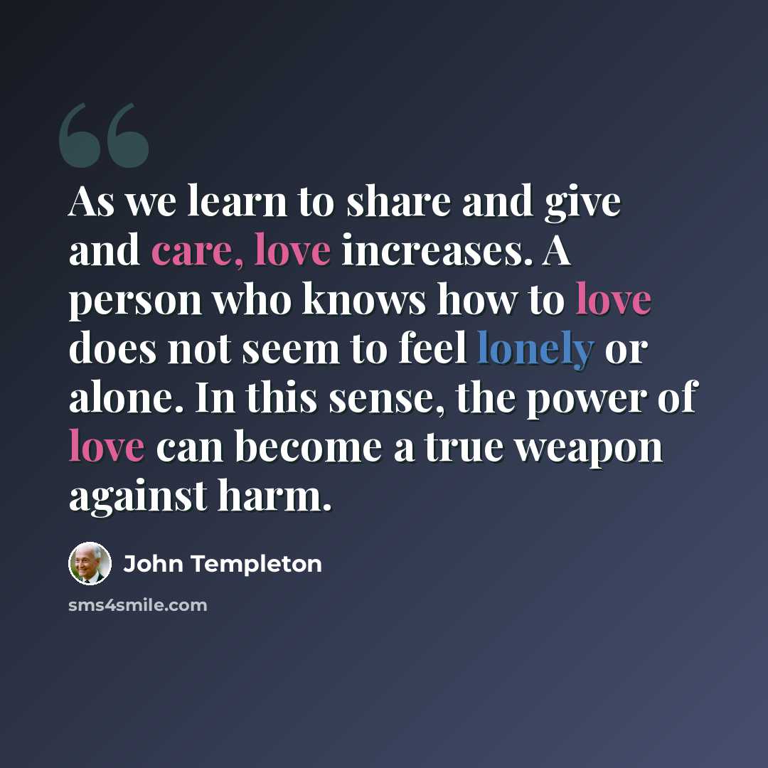 “As we learn to share and give and care, love increases. A person who knows how to love does not seem to feel lonely or alone. In this sense, the power of love can become a true weapon against harm.” quote by John Templeton