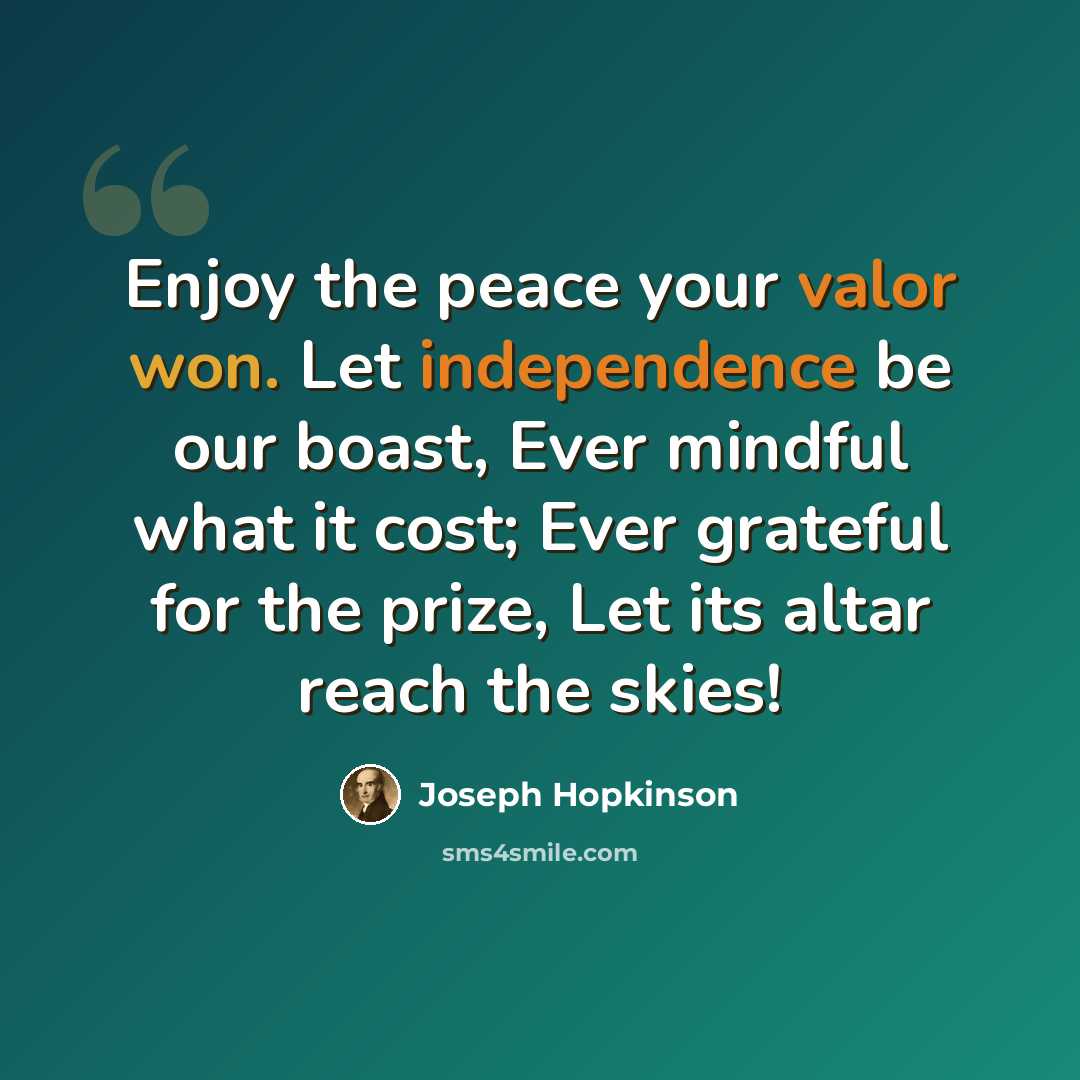“Enjoy the peace your valor won. Let independence be our boast, Ever mindful what it cost; Ever grateful for the prize, Let its altar reach the skies!” quote by Joseph Hopkinson