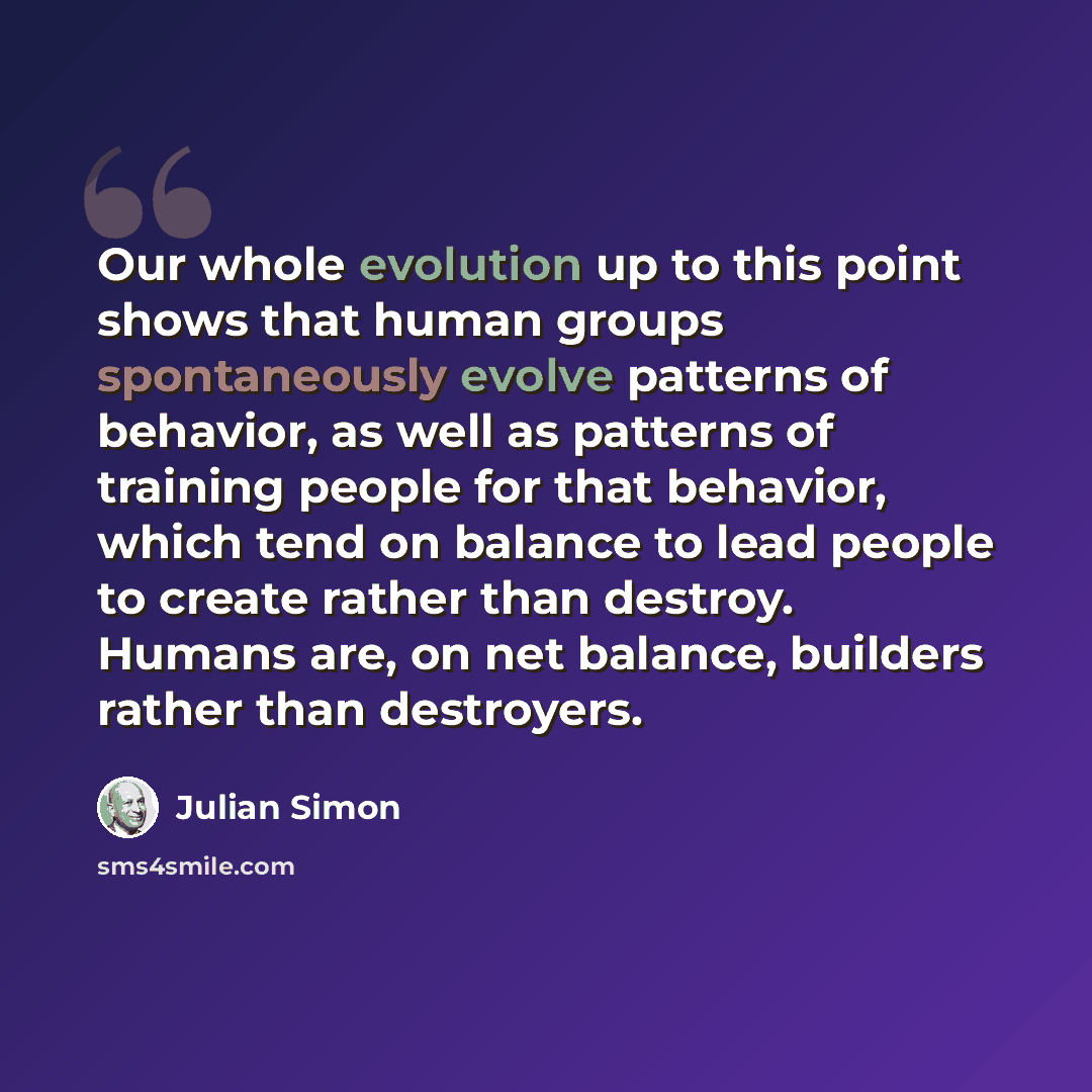 “Our whole evolution up to this point shows that human groups spontaneously evolve patterns of behavior, as well as patterns of training people for that behavior, which tend on balance to lead people to create rather than destroy. Humans are, on net balance, builders rather than destroyers.” quote by Julian Simon