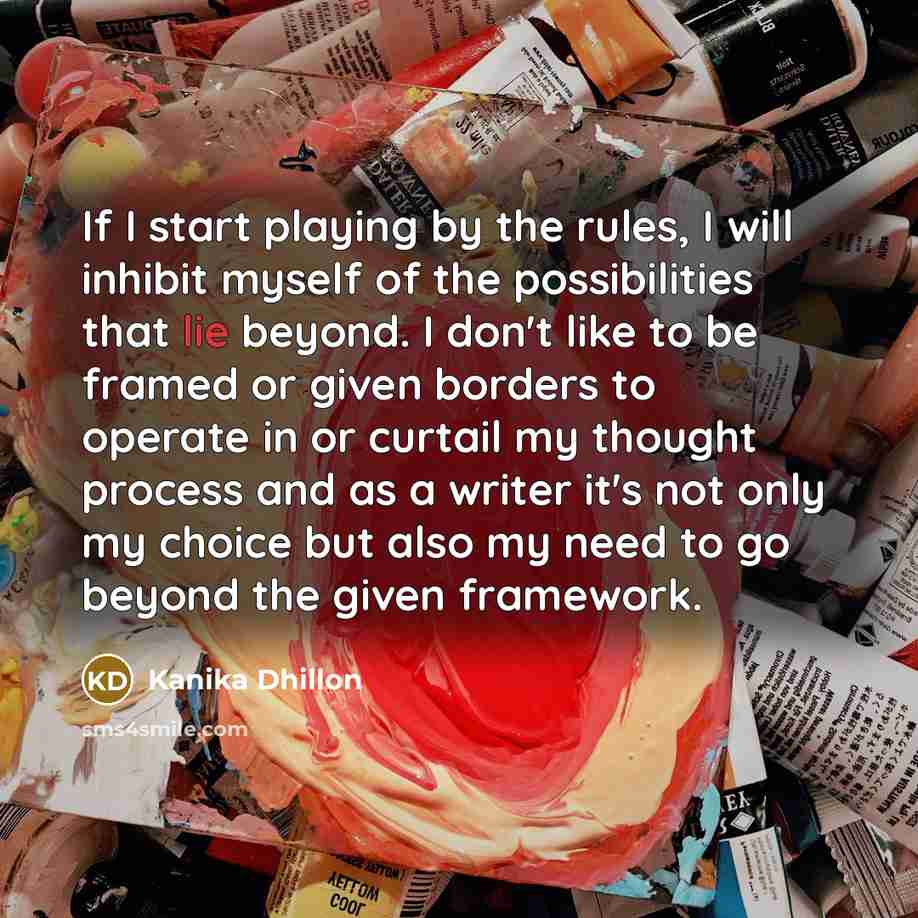 “If I start playing by the rules, I will inhibit myself of the possibilities that lie beyond. I don't like to be framed or given borders to operate in or curtail my thought process and as a writer it's not only my choice but also my need to go beyond the given framework.” quote by Kanika Dhillon