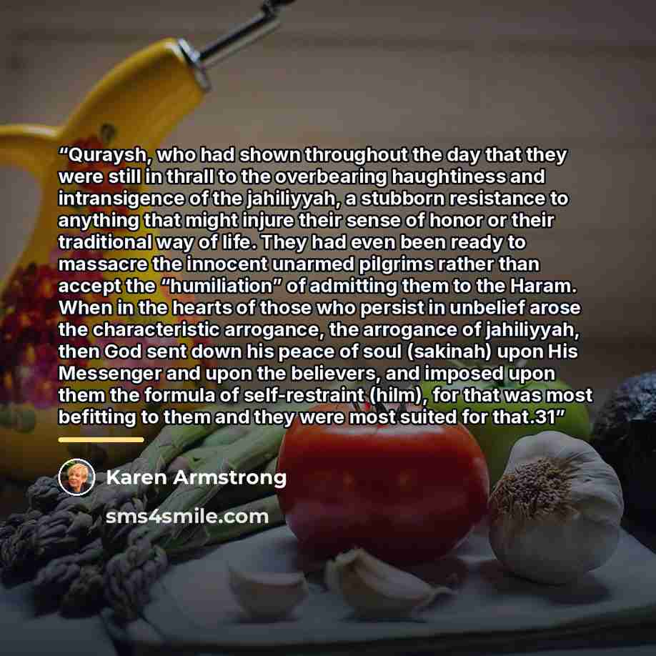“Quraysh, who had shown throughout the day that they were still in thrall to the overbearing haughtiness and intransigence of the jahiliyyah, a stubborn resistance to anything that might injure their sense of honor or their traditional way of life. They had even been ready to massacre the innocent…” quote by Karen Armstrong