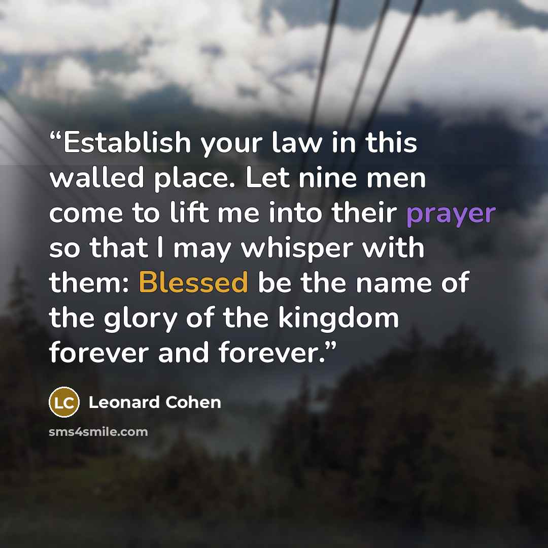“Establish your law in this walled place. Let nine men come to lift me into their prayer so that I may whisper with them: Blessed be the name of the glory of the kingdom forever and forever.” quote by Leonard Cohen