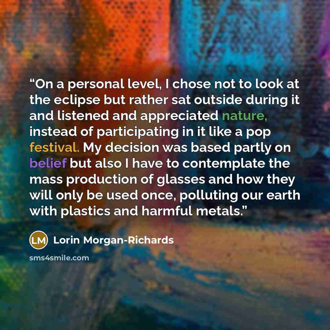 “On a personal level, I chose not to look at the eclipse but rather sat outside during it and listened and appreciated nature, instead of participating in it like a pop festival. My decision was based partly on belief but also I have to contemplate the mass production of glasses and how they will…” quote by Lorin Morgan-Richards