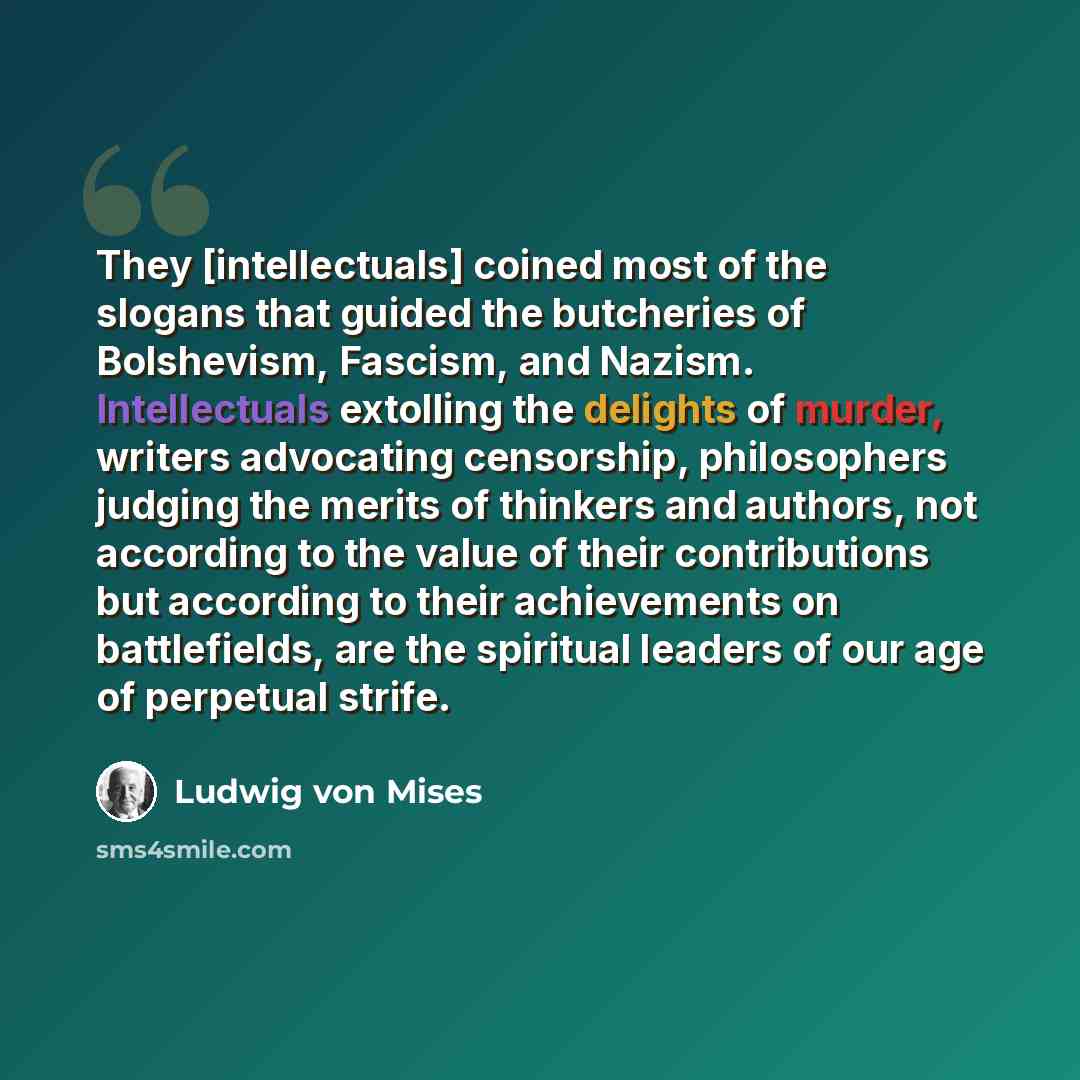 “They [intellectuals] coined most of the slogans that guided the butcheries of Bolshevism, Fascism, and Nazism. Intellectuals extolling the delights of murder, writers advocating censorship, philosophers judging the merits of thinkers and authors, not according to the value of their contributions…” quote by Ludwig von Mises