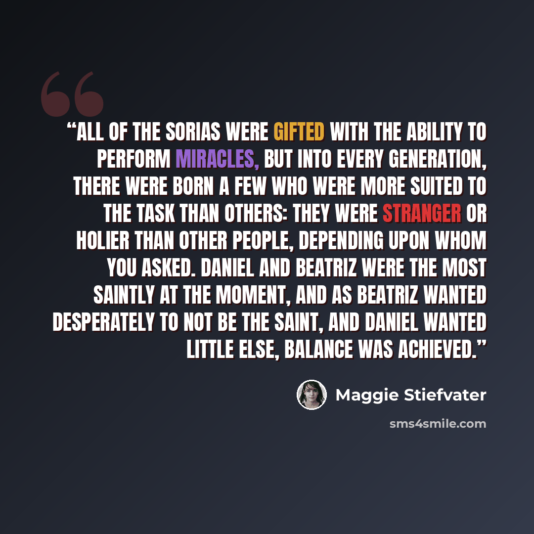“All of the Sorias were gifted with the ability to perform miracles, but into every generation, there were born a few who were more suited to the task than others: They were stranger or holier than other people, depending upon whom you asked. Daniel and Beatriz were the most saintly at the moment…” quote by Maggie Stiefvater
