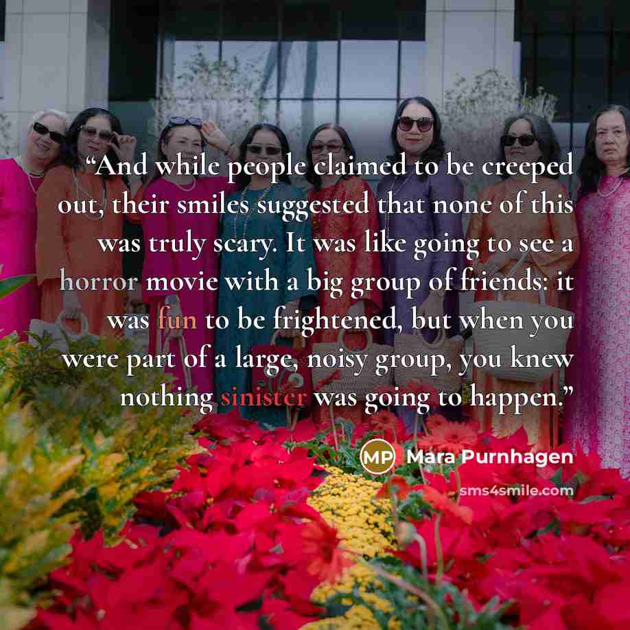 “And while people claimed to be creeped out, their smiles suggested that none of this was truly scary. It was like going to see a horror movie with a big group of friends: it was fun to be frightened, but when you were part of a large, noisy group, you knew nothing sinister was going to happen.” quote by Mara Purnhagen
