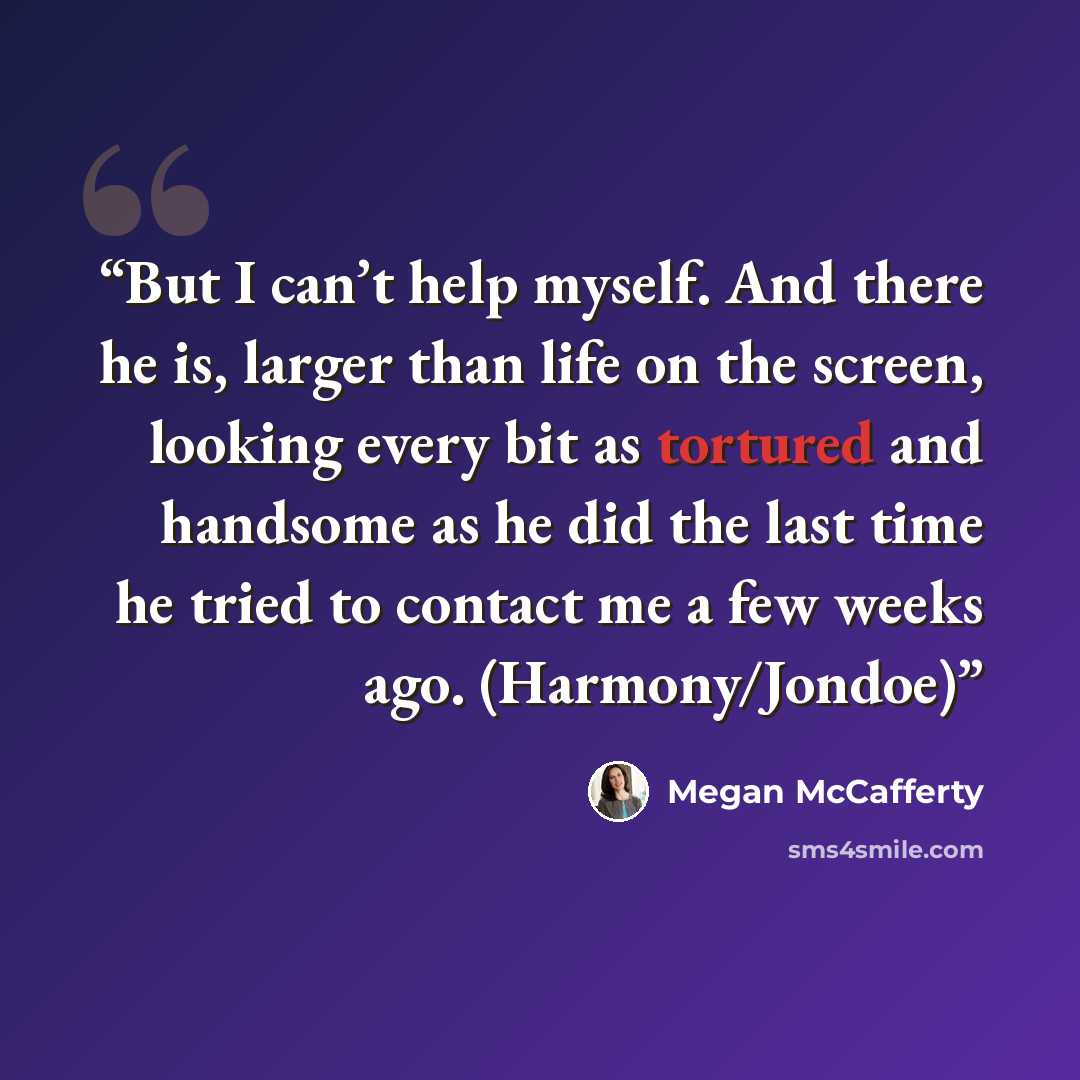 “But I can’t help myself. And there he is, larger than life on the screen, looking every bit as tortured and handsome as he did the last time he tried to contact me a few weeks ago. (Harmony/Jondoe)” quote by Megan McCafferty