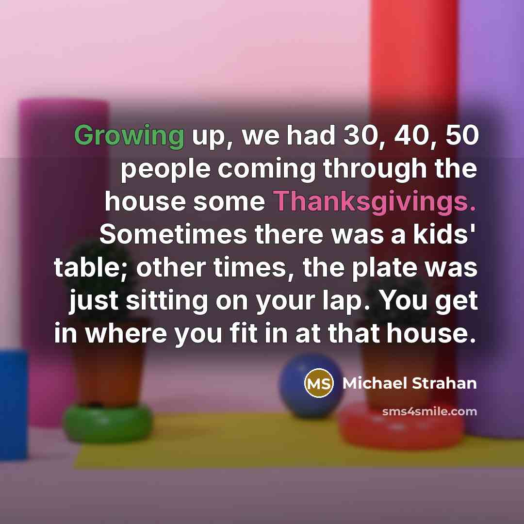 “Growing up, we had 30, 40, 50 people coming through the house some Thanksgivings. Sometimes there was a kids' table; other times, the plate was just sitting on your lap. You get in where you fit in at that house.” quote by Michael Strahan