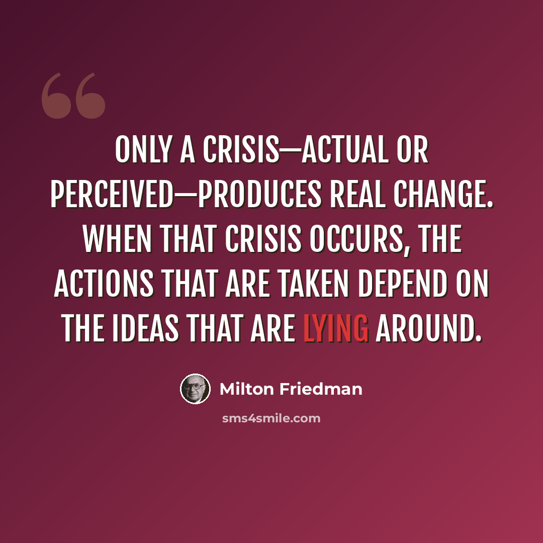 “Only a crisis—actual or perceived—produces real change. When that crisis occurs, the actions that are taken depend on the ideas that are lying around.” quote by Milton Friedman