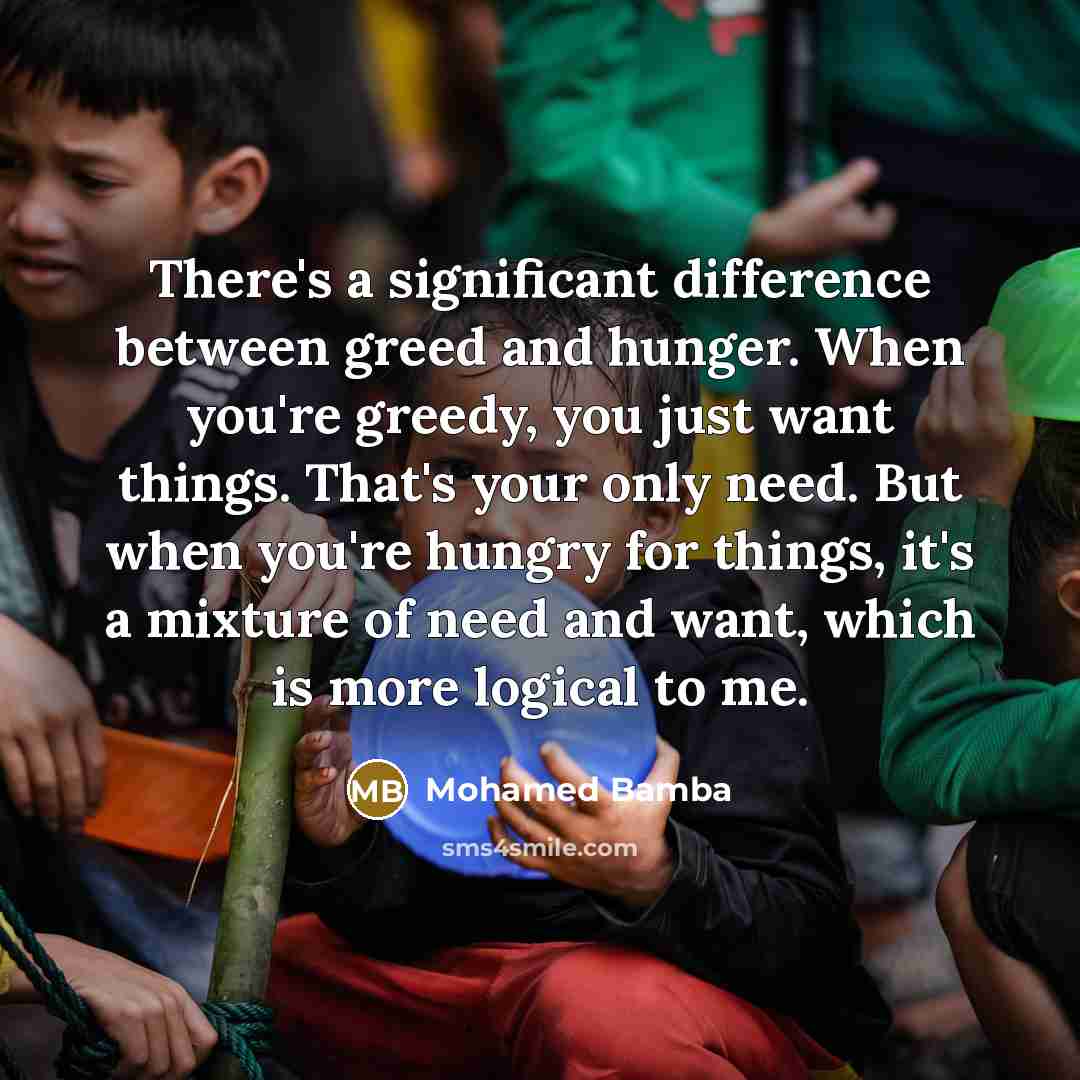 “There's a significant difference between greed and hunger. When you're greedy, you just want things. That's your only need. But when you're hungry for things, it's a mixture of need and want, which is more logical to me.” quote by Mohamed Bamba