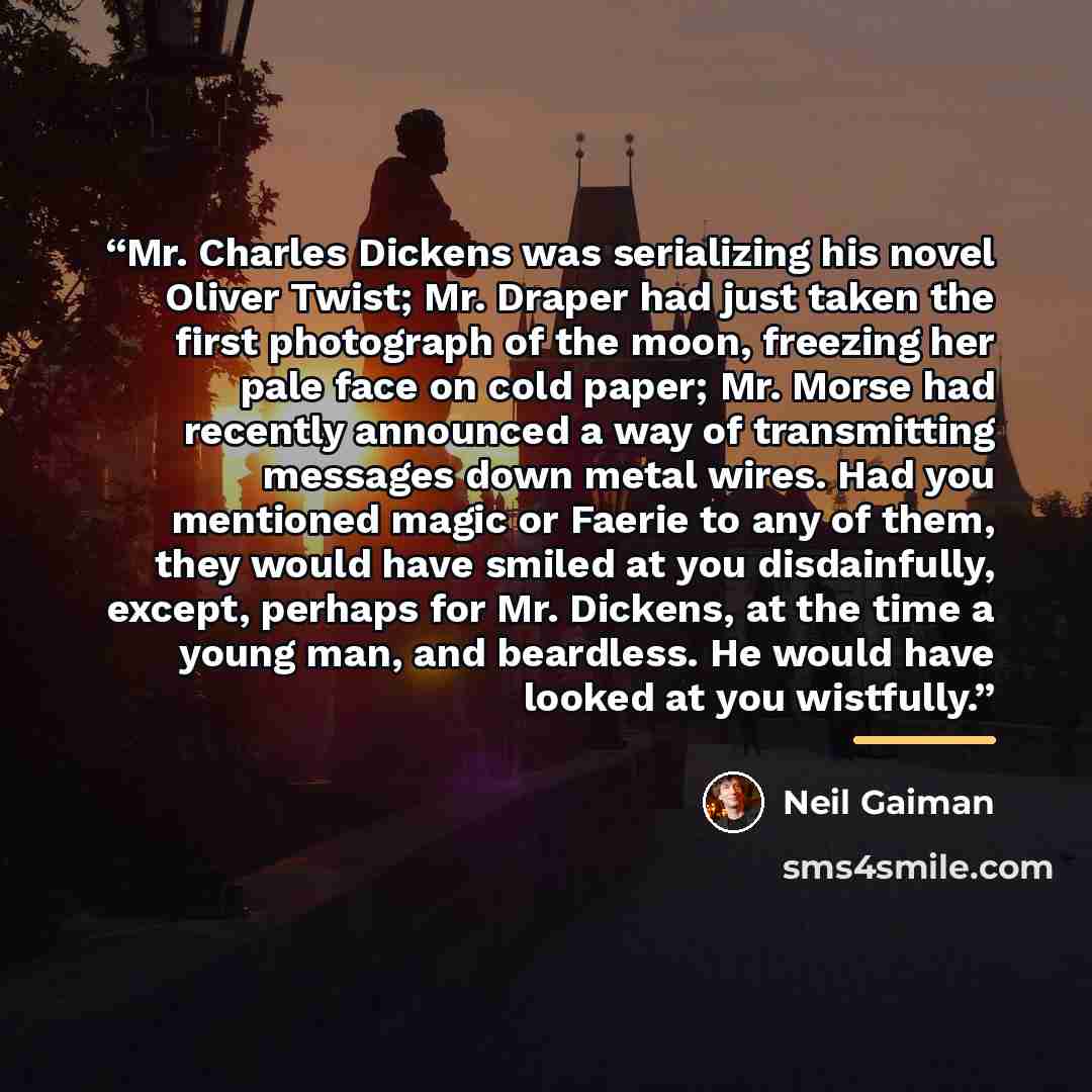 “Mr. Charles Dickens was serializing his novel Oliver Twist; Mr. Draper had just taken the first photograph of the moon, freezing her pale face on cold paper; Mr. Morse had recently announced a way of transmitting messages down metal wires. Had you mentioned magic or Faerie to any of them, they…” quote by Neil Gaiman
