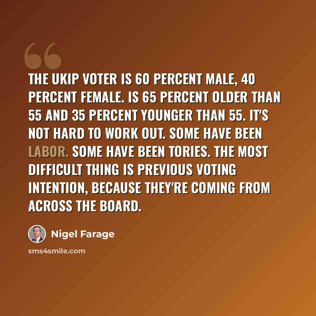 “The UKIP voter is 60 percent male, 40 percent female. Is 65 percent older than 55 and 35 percent younger than 55. It's not hard to work out. Some have been Labor. Some have been Tories. The most difficult thing is previous voting intention, because they're coming from across the board.” quote by Nigel Farage