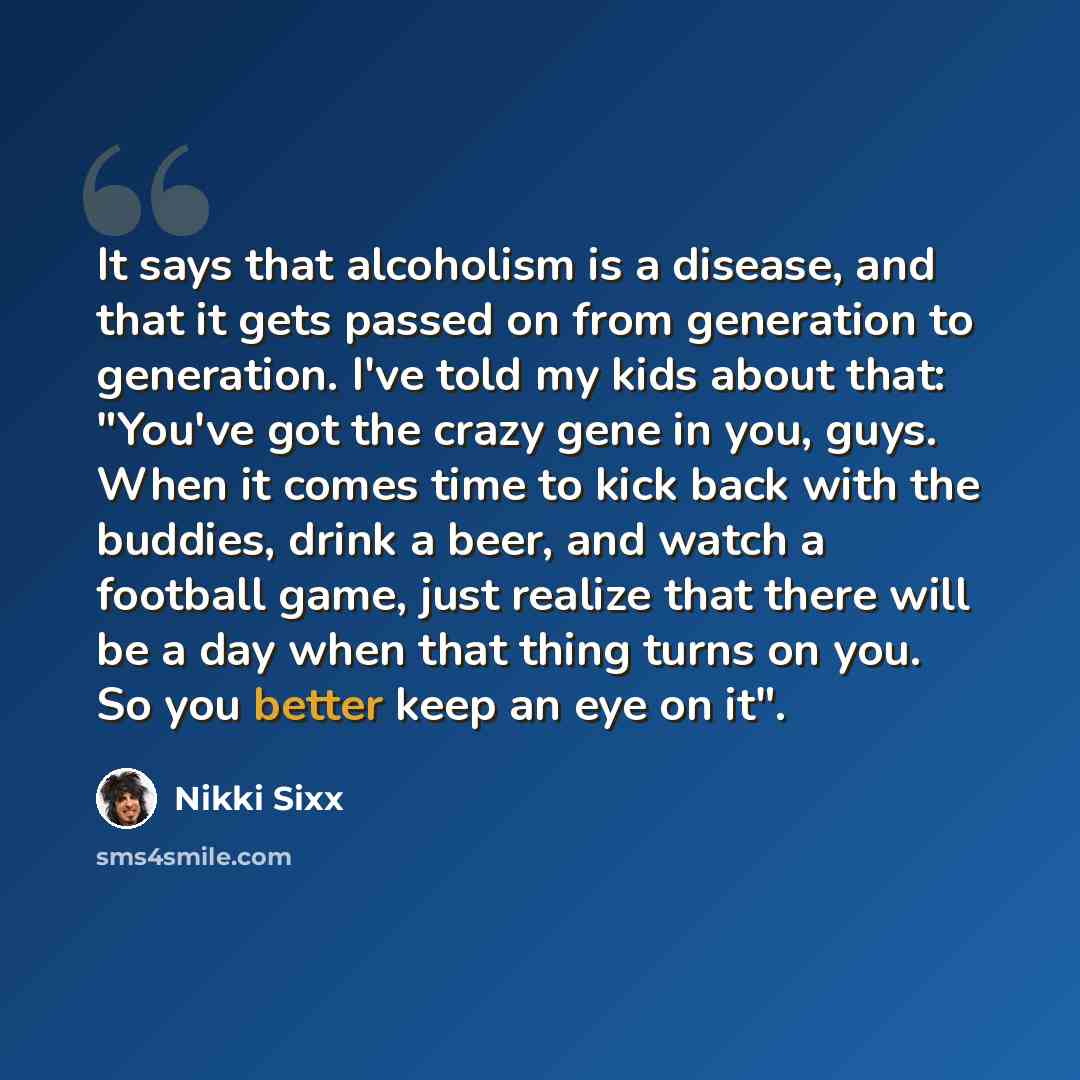 “It says that alcoholism is a disease, and that it gets passed on from generation to generation. I've told my kids about that: "You've got the crazy gene in you, guys. When it comes time to kick back with the buddies, drink a beer, and watch a football game, just realize that there will be a day…” quote by Nikki Sixx