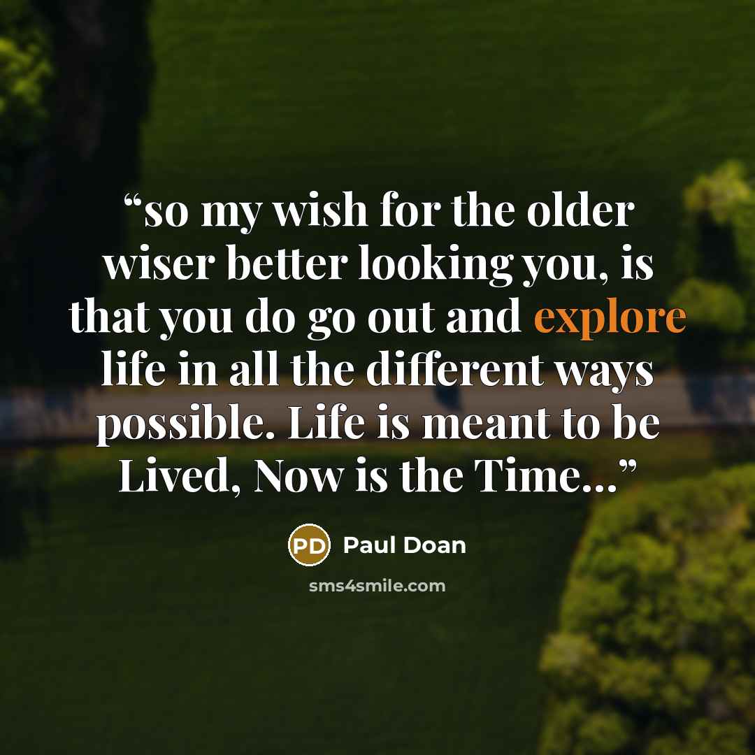 “so my wish for the older wiser better looking you, is that you do go out and explore life in all the different ways possible. Life is meant to be Lived, Now is the Time…” quote by Paul Doan