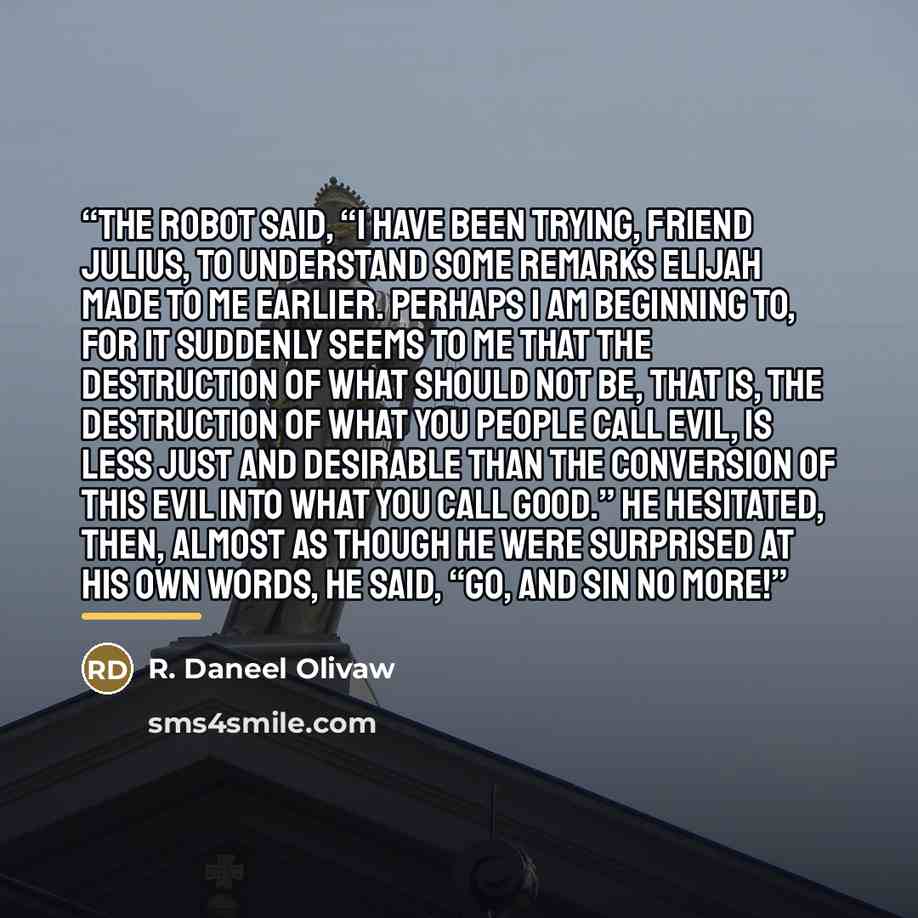 “The robot said, “I have been trying, friend Julius, to understand some remarks Elijah made to me earlier. Perhaps I am beginning to, for it suddenly seems to me that the destruction of what should not be, that is, the destruction of what you people call evil, is less just and desirable than the…” quote by Anonymous