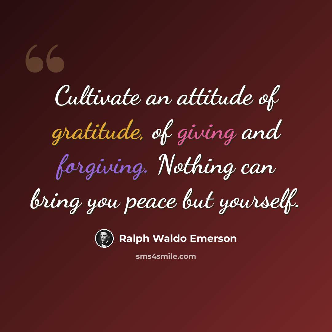 “Cultivate an attitude of gratitude, of giving and forgiving. Nothing can bring you peace but yourself.” quote by Ralph Waldo Emerson
