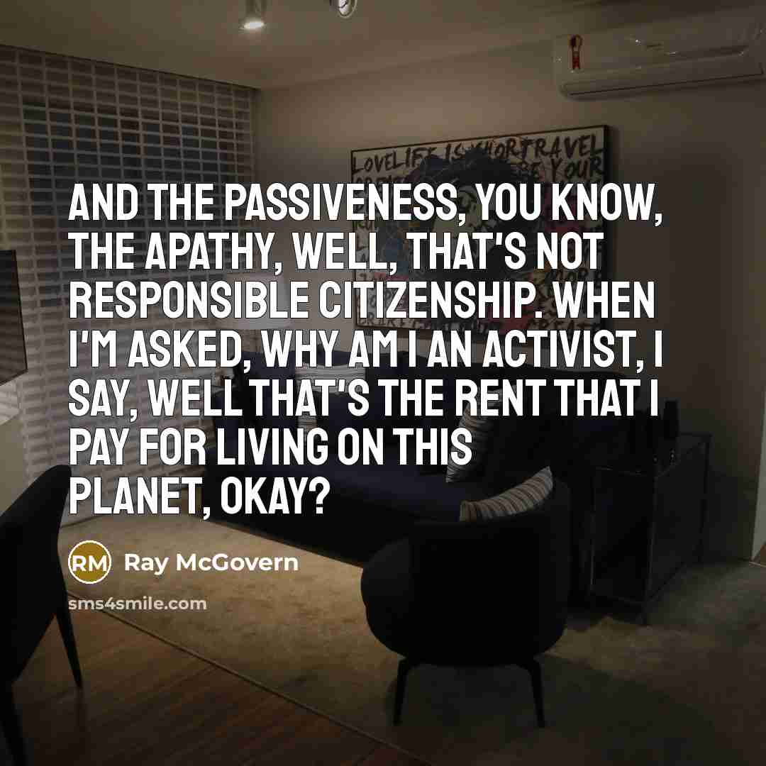 “And the passiveness, you know, the apathy, well, that's not responsible citizenship. When I'm asked, why am I an activist, I say, well that's the rent that I pay for living on this planet, okay?” quote by Ray McGovern