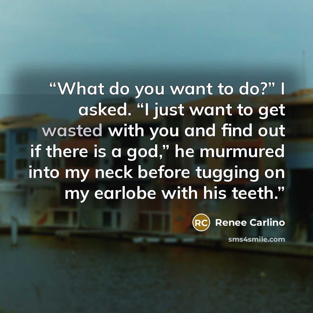 “What do you want to do?” I asked. “I just want to get wasted with you and find out if there is a god,” he murmured into my neck before tugging on my earlobe with his teeth.” quote by Renee Carlino