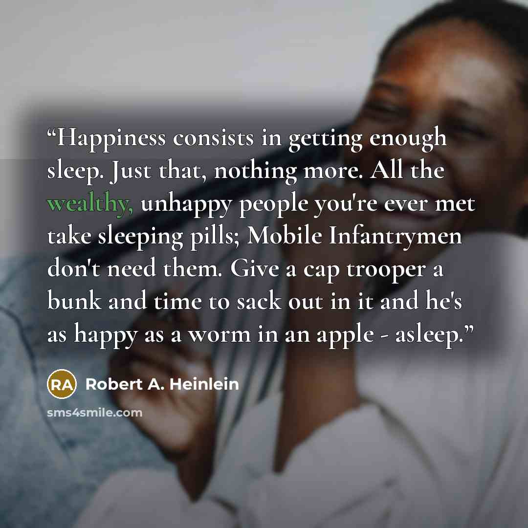 “Happiness consists in getting enough sleep. Just that, nothing more. All the wealthy, unhappy people you're ever met take sleeping pills; Mobile Infantrymen don't need them. Give a cap trooper a bunk and time to sack out in it and he's as happy as a worm in an apple - asleep.” quote by Robert A. Heinlein