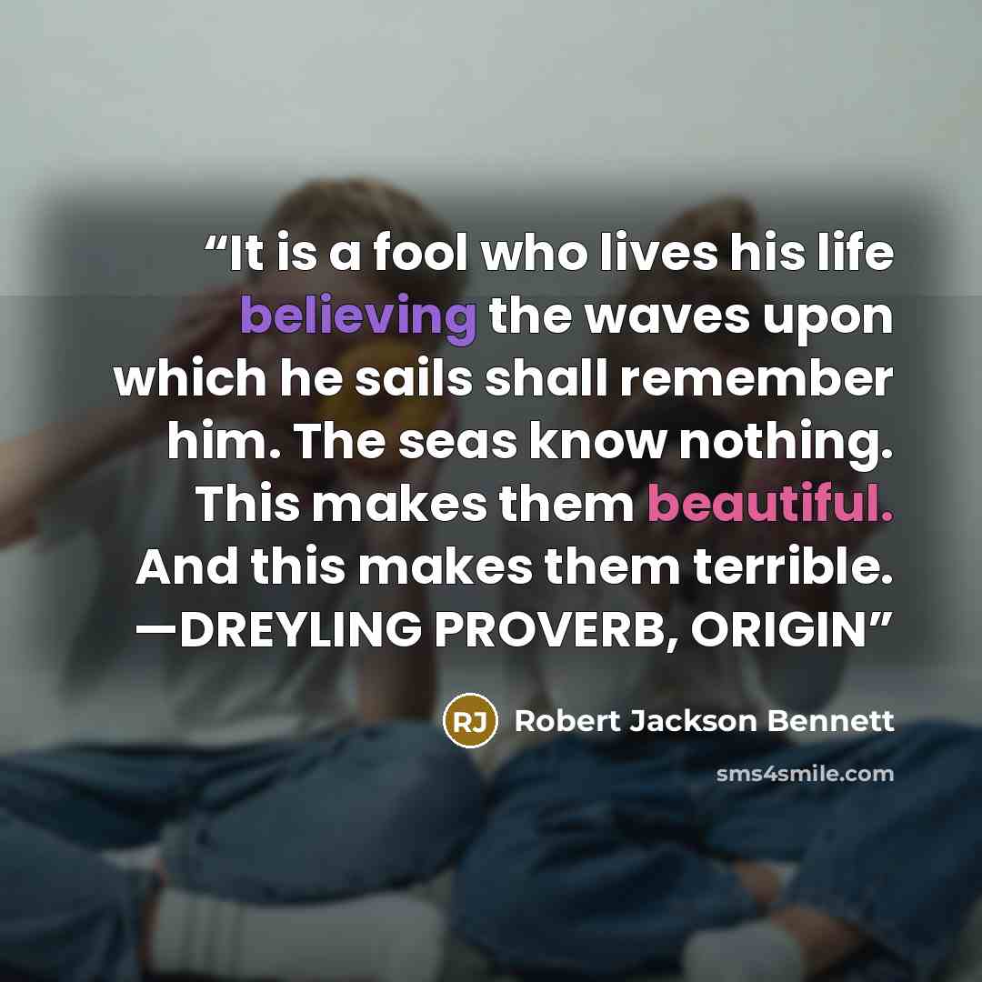 “It is a fool who lives his life believing the waves upon which he sails shall remember him. The seas know nothing. This makes them beautiful. And this makes them terrible. —DREYLING PROVERB, ORIGIN” quote by Robert Jackson Bennett