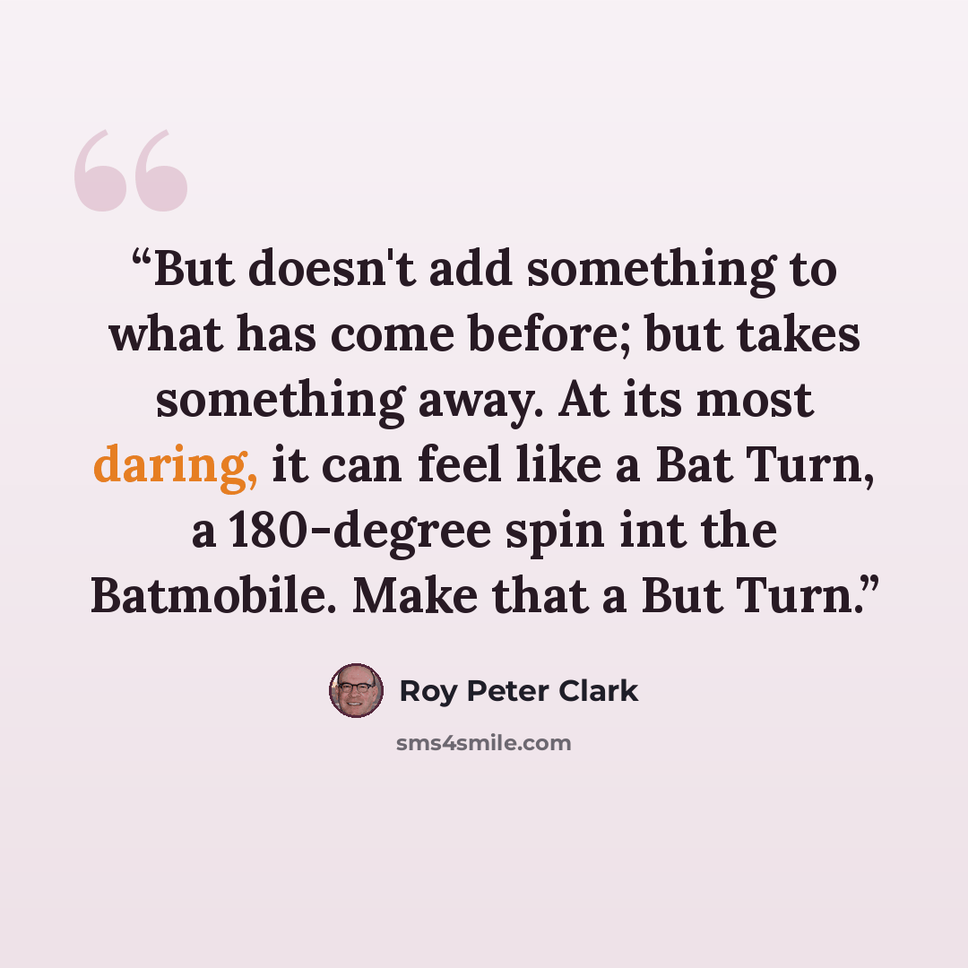 “But doesn't add something to what has come before; but takes something away. At its most daring, it can feel like a Bat Turn, a 180-degree spin int the Batmobile. Make that a But Turn.” quote by Roy Peter Clark