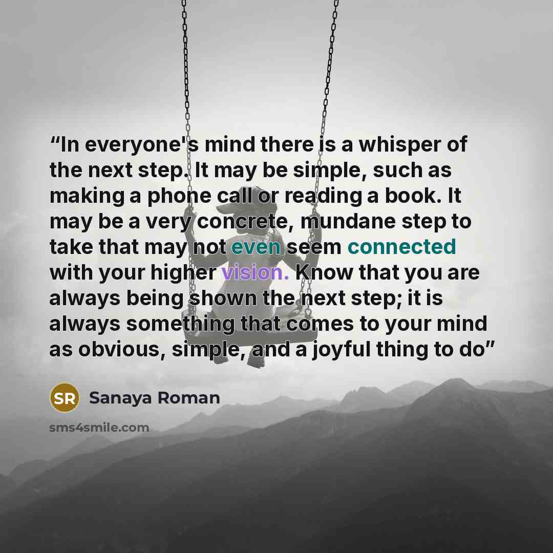 “In everyone's mind there is a whisper of the next step. It may be simple, such as making a phone call or reading a book. It may be a very concrete, mundane step to take that may not even seem connected with your higher vision. Know that you are always being shown the next step; it is always…” quote by Sanaya Roman